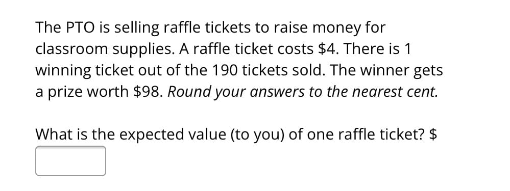 The PTO is selling raffle tickets to raise money for
classroom supplies. A raffle ticket costs $4. There is 1
winning ticket out of the 190 tickets sold. The winner gets
a prize worth $98. Round your answers to the nearest cent.
What is the expected value (to you) of one raffle ticket? $