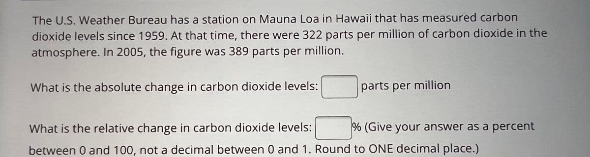 The U.S. Weather Bureau has a station on Mauna Loa in Hawaii that has measured carbon
dioxide levels since 1959. At that time, there were 322 parts per million of carbon dioxide in the
atmosphere. In 2005, the figure was 389 parts per million.
What is the absolute change in carbon dioxide levels:
parts per million
% (Give your answer as a percent
What is the relative change in carbon dioxide levels:
between 0 and 100, not a decimal between 0 and 1. Round to ONE decimal place.)