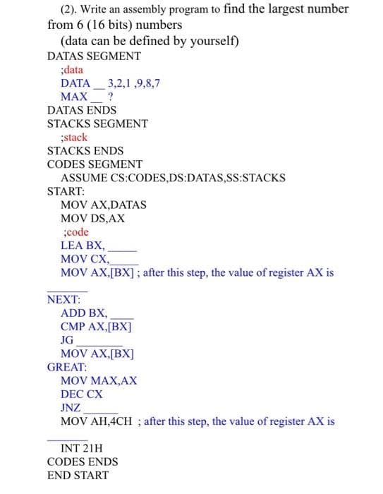 (2). Write an assembly program to find the largest number
from 6 (16 bits) numbers
(data can be defined by yourself)
DATAS SEGMENT
;data
DATA 3,2,1,9,8,7
MAX
?
DATAS ENDS
STACKS SEGMENT
;stack
STACKS ENDS
CODES SEGMENT
ASSUME CS:CODES,DS:DATAS,SS:STACKS
START:
MOV AX,DATAS
MOV DS, AX
;code
LEA BX,
MOV CX,
MOV AX,[BX]; after this step, the value of register AX is
NEXT:
ADD BX,
CMP AX,[BX]
JG
MOV AX,[BX]
GREAT:
MOV MAX,AX
DEC CX
JNZ
MOV AH,4CH ; after this step, the value of register AX is
INT 21H
CODES ENDS
END START