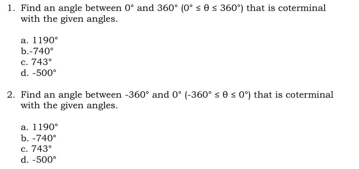 1. Find an angle between 0° and 360° (0° < 0 < 360°) that is coterminal
with the given angles.
а. 1190°
b.-740°
c. 743°
d. -500°
2. Find an angle between -360° and 0° (-360° < 0 < 0°) that is coterminal
with the given angles.
а. 1190°
b. -740°
с. 743°
d. -500°

