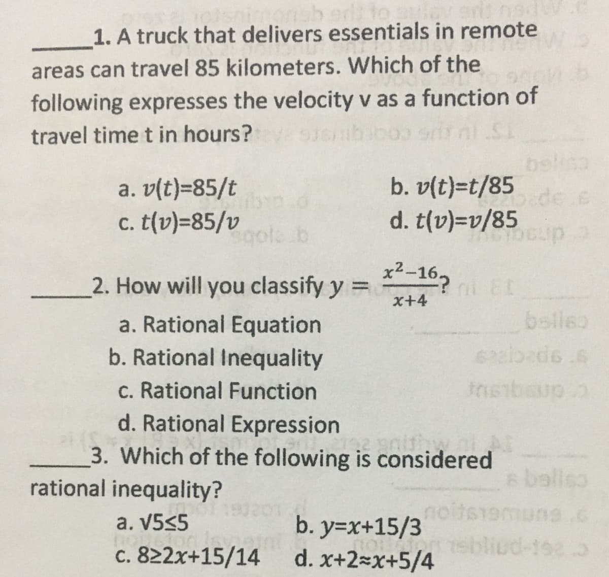 1. A truck that delivers essentials in remote
areas can travel 85 kilometers. Which of the
following expresses the velocity v as a function of
travel time t in hours?
belisa
b. v(t)=t/85
d. t(v)=v/85
a. v(t)=85/t
Dede e
c. t(v)=85/v
gola b
x2-162 EL
2. How will you classify y =
%3D
x+4
belle
a. Rational Equation
b. Rational Inequality
Insibaup.
c. Rational Function
d. Rational Expression
nithw
3. Which of the following is considered
rational inequality?
6 baliso
nois
b. y=x+15/3
tsbl
d. x+2=x+5/4
191201
a. V5<5
c. 822x+15/14
-1923
