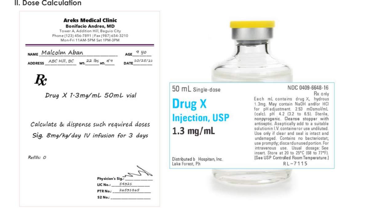 İi. Dose Calculation
Areks Medical Clinic
Bonifacio Andres, MD
Tower A, Addition Hill, Baguio City
Phone (123) 456-7891 | Fax (987) 654-3210
Mon-Fri 11AM-5PM Sat 1PM-3PM
NAME Malcolm Aban
9 yo
AGE
ABC Hill, BC
22 Ibs
HT:
4'9
10/25/23
DATE
ADDRESS
WT:
50 mL Single-dose
NDC 0409-6648-16
Rx anly
Each ml contains drug X, hydrous
1.3mg. May contain NaOH and/or HCI
for pH adjustment. 2.53 mosmol/mL
(calc). pH 4.2 (3.2 to 6.5). Sterile,
nonpyrogenic. Cleanse stopper with
antiseptic. Aseptically add to a suitable
solutionin I.V. containeror use undiluted.
Use only if clear and seal is intact and
undamaged. Contains no bacteriostat;
use promptly; discardunused portion. For
intravenous use. Usual dosage: See
insert. Store at 20 to 25°C (68 to 77°F).
[See USP Controlled Room Temperature.]
Drug X 1-3mg/mL 50mL vial
Drug X
Injection, USP
1.3 mg/mL
Calculate & dispense such required doses
Sig. 8mg/kg/day IV infusion for 3 days
Refills: 0
Distributed b Hospitan, Inc.
Lake Forest, Ph
RL-7115
Phy sician's Sig.:
LIC No.:
54321
PTR No:
26531865
S2 No:
