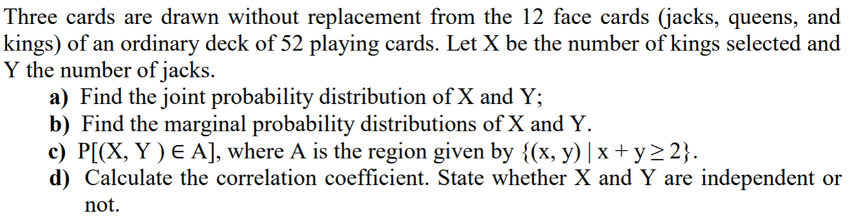 Three cards are drawn without replacement from the 12 face cards (jacks, queens, and
kings) of an ordinary deck of 52 playing cards. Let X be the number of kings selected and
Y the number of jacks.
a) Find the joint probability distribution of X and Y;
b) Find the marginal probability distributions of X and Y.
c) P[(X, Y ) E A], where A is the region given by {(x, y) | x + y> 2}.
d) Calculate the correlation coefficient. State whether X and Y are independent or
not.
