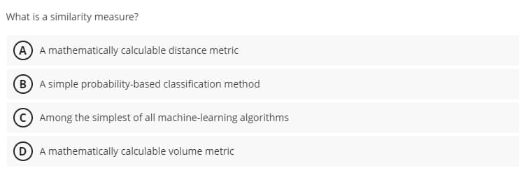 What is a similarity measure?
A A mathematically calculable distance metric
B A simple probability-based classification method
Among the simplest of all machine-learning algorithms
D A mathematically calculable volume metric