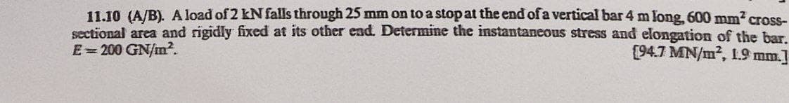 11.10 (A/B). A load of 2 kN falls through 25 mm on to a stopat the end of a vertical bar 4 m long, 600 mm2 cross-
sectional area and rigidly fixed at its other end. Determine the instantaneous stress and elongation of the bar
E=200 GN/m².
(94.7 MN/m2, 1.9 mm.
