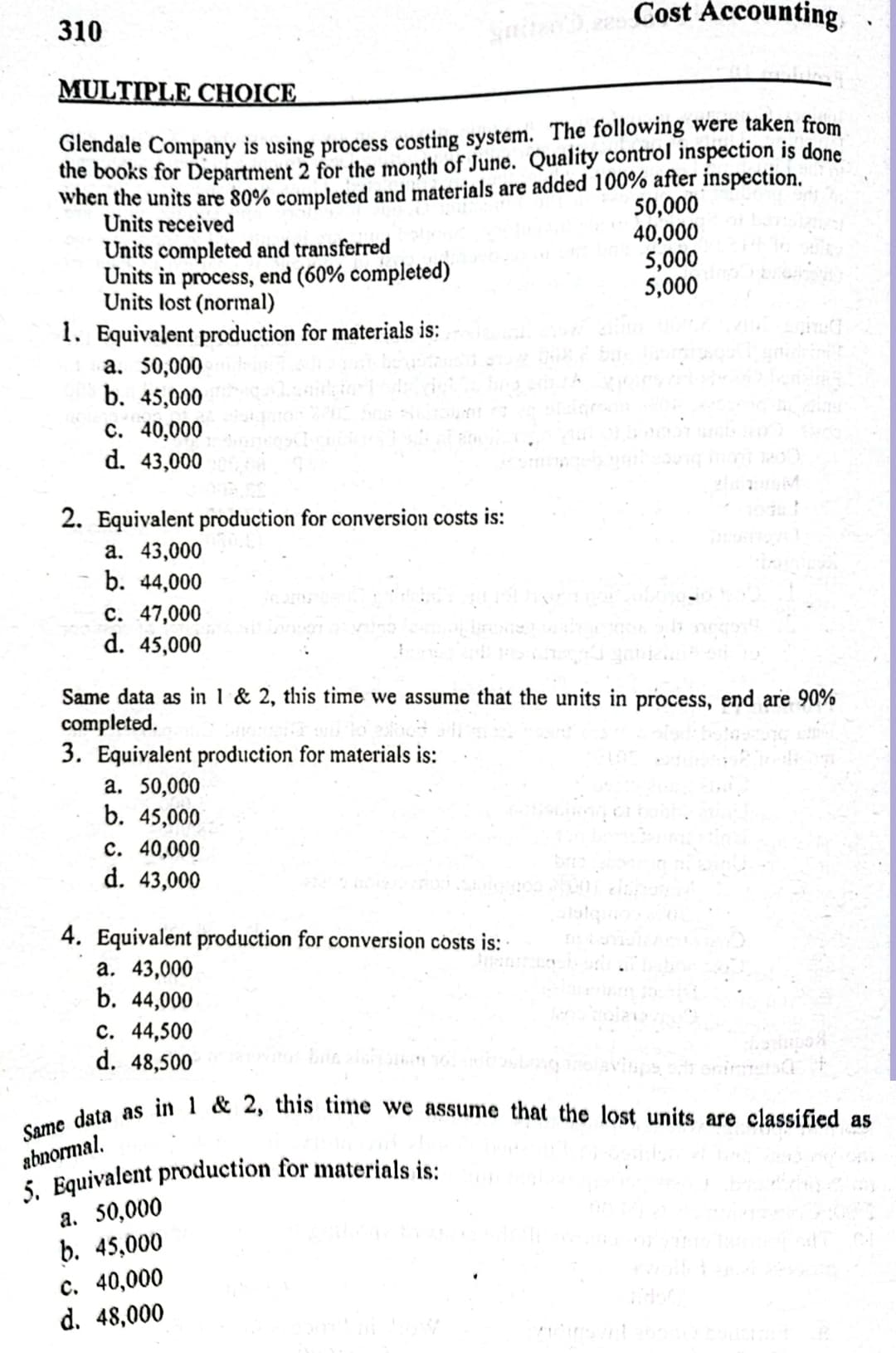 Cost Accounting
310
MULTIPLE CHOICE
Glendale Company is using process costing system. The following were taken from
the books for Department 2 for the month of June. Quality control inspection is done
when the units are 80% completed and materials are added 100% after inspection.
50,000
Units received
40,000
Units completed and transferred
Units in process, end (60% completed)
Units lost (normal)
5,000
5,000
1. Equivalent production for materials is:
a. 50,000
b. 45,000
c. 40,000
d. 43,000
2. Equivalent production for conversion costs is:
a. 43,000
b. 44,000
c. 47,000
d. 45,000
Same data as in 1 & 2, this time we assume that the units in process, end are 90%
completed.
3. Equivalent production for materials is:
a. 50,000
b. 45,000
c. 40,000
d. 43,000
4. Equivalent production for conversion costs is:
a. 43,000
b. 44,000
c. 44,500
d.
48,500
Same data as in 1 & 2, this time we assume that the lost units are classified as
abnormal.
5. Equivalent production for materials is:
a. 50,000
b. 45,000
c. 40,000
d. 48,000