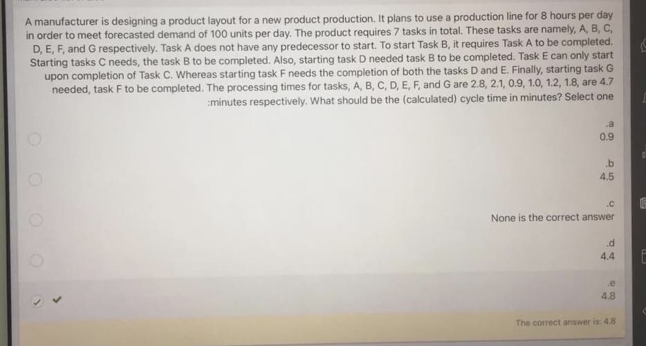 A manufacturer is designing a product layout for a new product production. It plans to use a production line for 8 hours per day
in order to meet forecasted demand of 100 units per day. The product requires 7 tasks in total. These tasks are namely, A, B, C,
D, E, F, and G respectively. Task A does not have any predecessor to start. To start Task B, it requires Task A to be completed.
Starting tasks C needs, the task B to be completed. Also, starting task D needed task B to be completed. Task E can only start
upon completion of Task C. Whereas starting task F needs the completion of both the tasks D and E. Finally, starting task G
needed, task F to be completed. The processing times for tasks, A, B, C, D, E, F, and G are 2.8, 2.1, 0.9, 1.0, 1.2, 1.8, are 4.7
:minutes respectively. What should be the (calculated) cycle time in minutes? Select one
0.9
.b
4.5
.C
None is the correct answer
4.4
.e
4.8
The correct answer is: 4.8
O O O O
