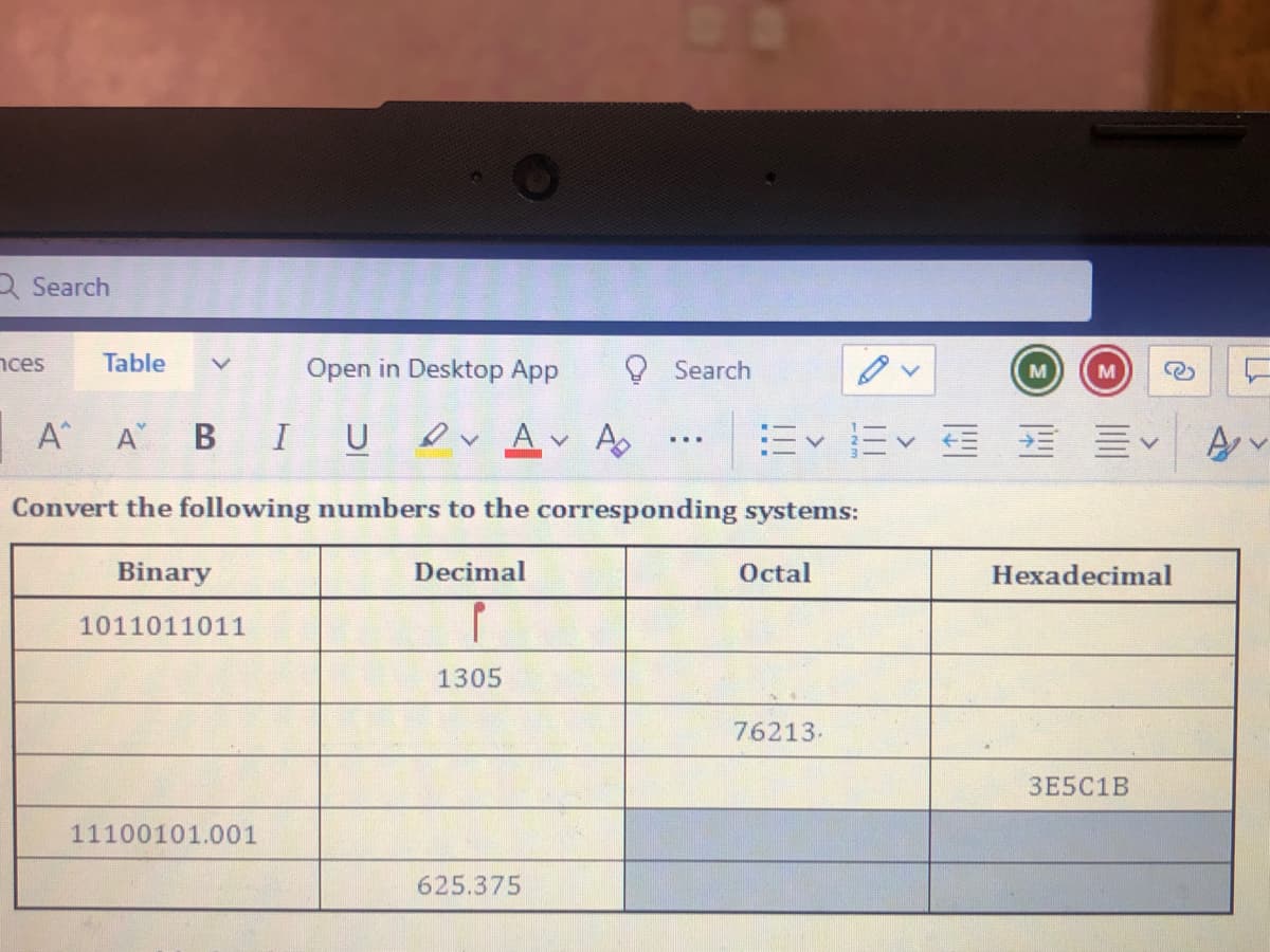 3 Search
nces
Table
Open in Desktop App
O Search
M
M
A A B IU Dv A A
...
Convert the following numbers to the corresponding systems:
Binary
Decimal
Octal
Hexadecimal
1011011011
1305
76213-
3E5C1B
11100101.001
625.375
