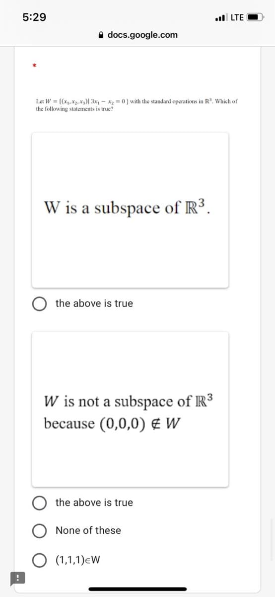 5:29
ul LTE
A docs.google.com
Let W = {(x1,x2.x)| 3x, - x2 = 0 ) with the standard operations in R. Which of
the following statements is true?
W is a subspace of R³.
the above is true
W is not a subspace of R3
because (0,0,0) € W
the above is true
None of these
O (1,1,1)eW
