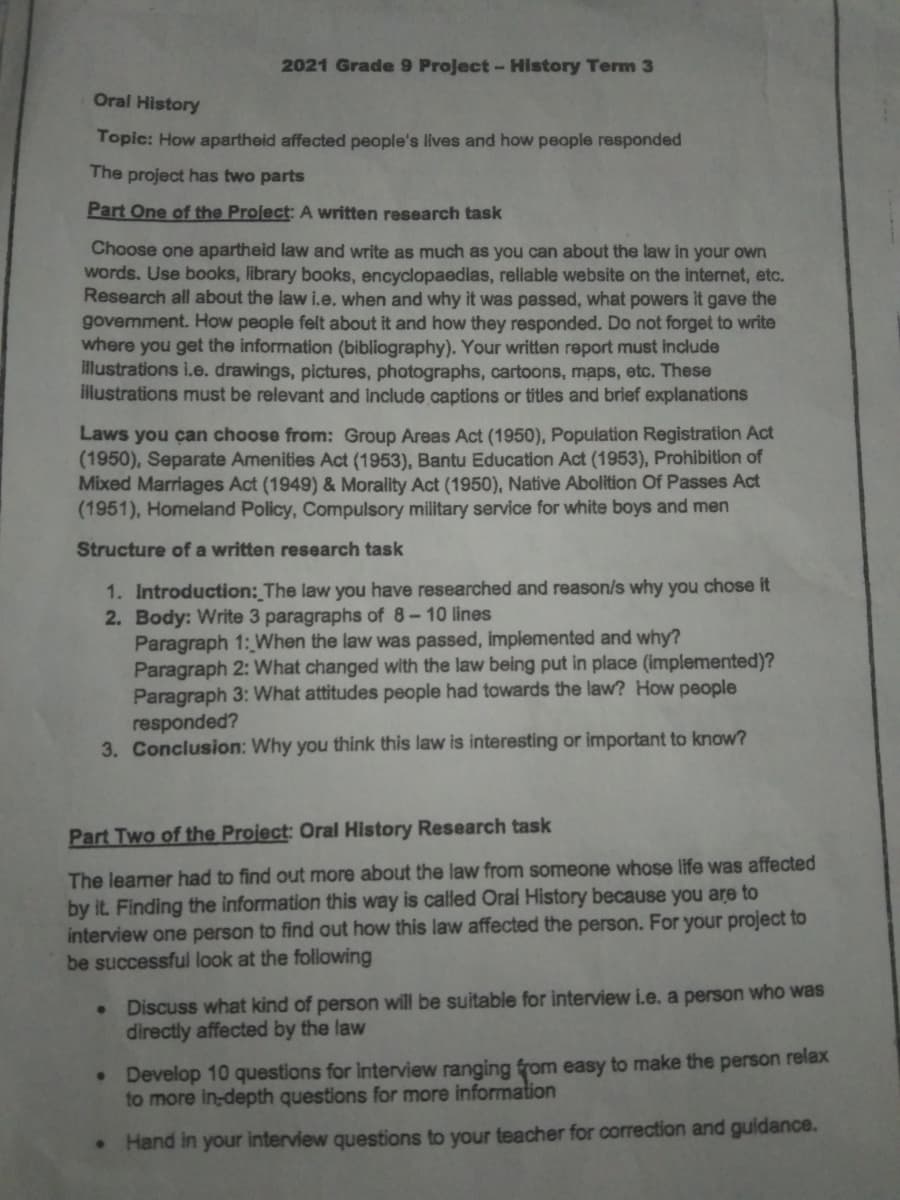 Oral History
Topic: How apartheid affected people's lives and how people responded
The project has two parts
Part One of the Project: A written research task
Choose one apartheid law and write as much as you can about the law in your own
words. Use books, library books, encyclopaedias, reliable website on the internet, etc.
Research all about the law i.e. when and why it was passed, what powers it gave the
govemment. How people felt about it and how they responded. Do not forget to write
where you get the information (bibliography). Your written report must include
illustrations i.e. drawings, pictures, photographs, cartoons, maps, etc. These
illustrations must be relevant and include captions or titles and brief explanations
2021 Grade 9 Project - History Term 3
Laws you can choose from: Group Areas Act (1950), Population Registration Act
(1950), Separate Amenities Act (1953), Bantu Education Act (1953), Prohibition of
Mixed Marriages Act (1949) & Morality Act (1950), Native Abolition Of Passes Act
(1951), Homeland Policy, Compulsory military service for white boys and men
Structure of a written research task
1. Introduction: The law you have researched and reason/s why you chose it
2. Body: Write 3 paragraphs of 8-10 lines
Paragraph 1: When the law was passed, implemented and why?
Paragraph 2: What changed with the law being put in place (implemented)?
Paragraph 3: What attitudes people had towards the law? How people
responded?
3. Conclusion: Why you think this law is interesting or important to know?
Part Two of the Project: Oral History Research task
The leamer had to find out more about the law from someone whose life was affected
by it. Finding the information this way is called Oral History because you are to
interview one person to find out how this law affected the person. For your project to
be successful look at the following
●
●
●
Discuss what kind of person will be suitable for interview i.e. a person who was
directly affected by the law
Develop 10 questions for interview ranging from easy to make the person relax
to more in-depth questions for more information
Hand in your interview questions to your teacher for correction and guidance.