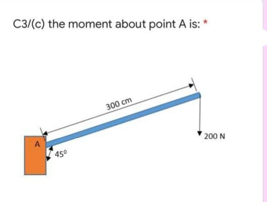 C3/(c) the moment about point A is: *
300 cm
A
450
200 N
