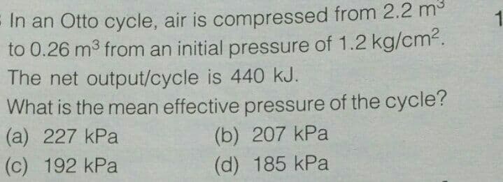 E In an Otto cycle, air is compressed from 2.2 m
to 0.26 m3 from an initial pressure of 1.2 kg/cm2.
The net output/cycle is 440 kJ.
What is the mean effective pressure of the cycle?
(a) 227 kPa
(b) 207 kPa
(d) 185 kPa
(c) 192 kPa
