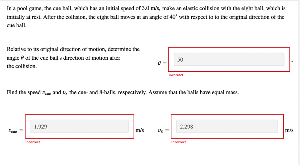 In a pool game, the cue ball, which has an initial speed of 3.0 m/s, make an elastic collision with the eight ball, which is
initially at rest. After the collision, the eight ball moves at an angle of 40° with respect to to the original direction of the
cue ball.
Relative to its original direction of motion, determine the
angle of the cue ball's direction of motion after
the collision.
Ucue =
1.929
Find the speed Ucue and us the cue- and 8-balls, respectively. Assume that the balls have equal mass.
Incorrect
0 =
m/s
50
Ug =
Incorrect
2.298
Incorrect
m/s