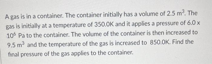 A gas is in a container. The container initially has a volume of 2.5 m³. The
gas is initially at a temperature of 350.0K and it applies a pressure of 6.0 x
106 Pa to the container. The volume of the container is then increased to
9.5 m3 and the temperature of the gas is increased to 850.0K. Find the
final pressure of the gas applies to the container.