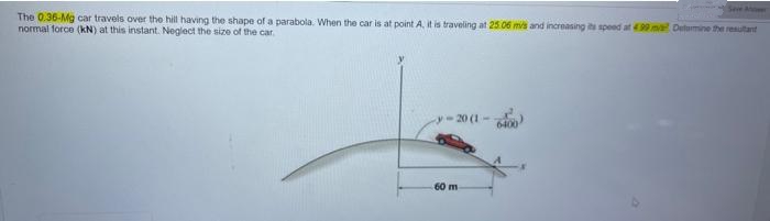 The 0.36-Mg car travels over the hill having the shape of a parabola. When the car is at point A, it is traveling at 25.06 m/s and increasing its speed at 499 mva? Deformine the resultant
normal force (kN) at this instant. Neglect the size of the car.
20 (1)
60 m
Seve A
6400