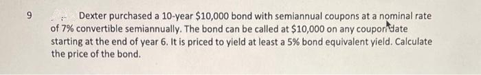 9
Dexter purchased a 10-year $10,000 bond with semiannual coupons at a nominal rate
of 7% convertible semiannually. The bond can be called at $10,000 on any couporn date
starting at the end of year 6. It is priced to yield at least a 5% bond equivalent yield. Calculate
the price of the bond.