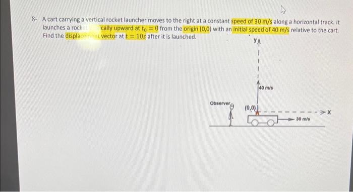 4
8- A cart carrying a vertical rocket launcher moves to the right at a constant speed of 30 m/s along a horizontal track. It
launches a rocket
cally upward at to = 0 from the origin (0,0) with an initial speed of 40 m/s relative to the cart.
Find the displacement vector at t= 10s after it is launched.
Observer
(0,0)
40 m/s
30 m/s
-X