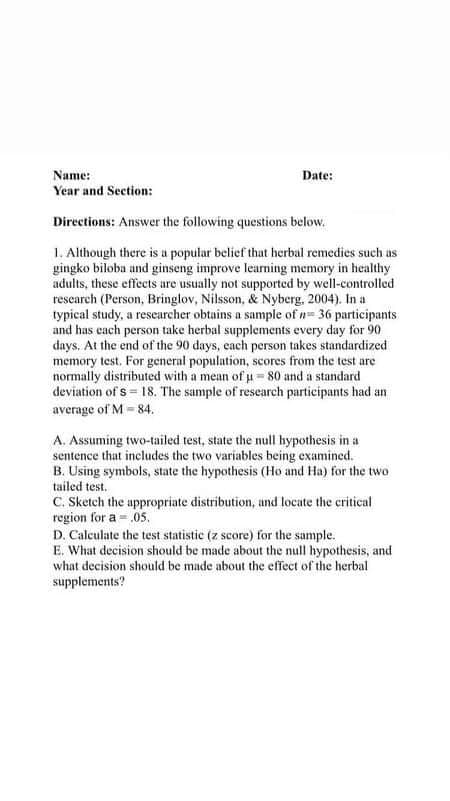 Name:
Date:
Year and Section:
Directions: Answer the following questions below.
1. Although there is a popular belief that herbal remedies such us
gingko biloba and ginseng improve learning memory in healthy
adults, these effects are usually not supported by well-controlled
research (Person, Bringlov, Nilsson, & Nyberg, 2004). In a
typical study, a researcher obtains a sample of n= 36 participants
and has cach person take herbal supplements every day for 90
days, At the end of the 90 days, cach person takes standardized
memory test, For general population, scores from the test are
normally distributed with a mean of u= 80 and a standard
deviation of s = 18. The sample of research participants had an
average of M - 84.
A. Assuming two-tailed test, state the null hypothesis in a
sentence that includes the two variables being examined.
B. Using symbols, state the hypothesis (Ho and Ha) for the two
tailed test.
C. Sketch the appropriate distribution, und locate the critical
region for a = .05.
D. Calculate the test statistic (z score) for the sample.
E. What decision should be made about the null hypothesis, and
what decision should be made about the effect of the herbal
supplements?
