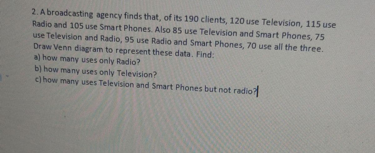 2. A broadcasting agency finds that, of its 190 clients, 120 use Television, 115 use
Radio and 105 use Smart Phones. Also 85 use Television and Smart Phones, 75
use Television and Radio, 95 use Radio and Smart Phones, 70 use all the three.
Draw Venn diagram to represent these data. Find:
a) how many uses only Radio?
b) how many uses only Television?
c) how many uses Television and Smart Phones but not radio?
