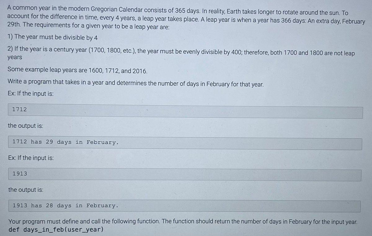 A common year in the modern Gregorian Calendar consists of 365 days. In reality, Earth takes longer to rotate around the sun. To
account for the difference in time, every 4 years, a leap year takes place. A leap year is when a year has 366 days: An extra day, February
29th. The requirements for a given year to be a leap year are:
1) The year must be divisible by 4
2) If the year is a century year (1700, 1800, etc.), the year must be evenly divisible by 400; therefore, both 1700 and 1800 are not leap
years
Some example leap years are 1600, 1712, and 2016.
Write a program that takes in a year and determines the number of days in February for that year.
Ex: If the input is:
1712
the output is:
1712 has 29 days in February.
Ex: If the input is:
1913
the output is:
1913 has 28 days in February.
Your program must define and call the following function. The function should return the number of days in February for the input year.
def days_in_feb (user_year)