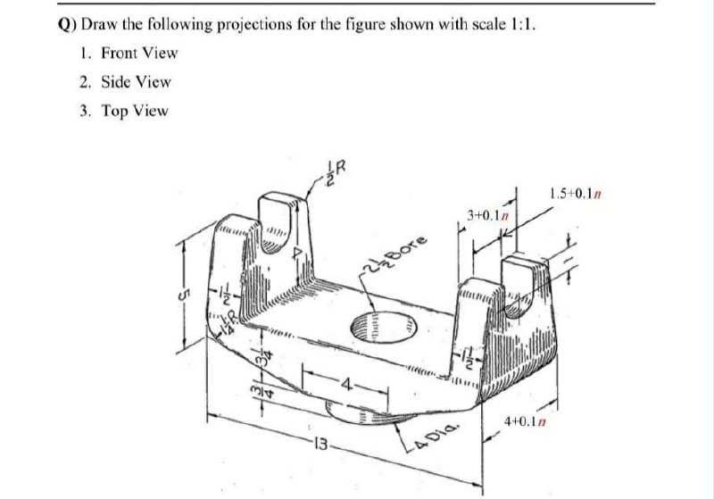 Q) Draw the following projections for the figure shown with scale 1:1.
1. Front View
2. Side View
3. Top View
1.5+0.1n
3+0.1n
Bore
ト
す
4+0.1n
-13
4Dia.
