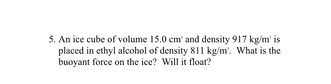 5. An ice cube of volume 15.0 cm' and density 917 kg/m' is
placed in ethyl alcohol of density 811 kg/m'. What is the
buoyant force on the ice? Will it float?
