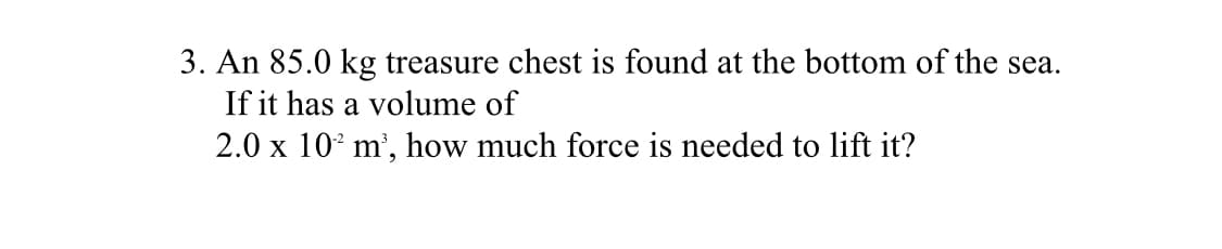 3. An 85.0 kg treasure chest is found at the bottom of the sea.
If it has a volume of
2.0 x 10° m', how much force is needed to lift it?
