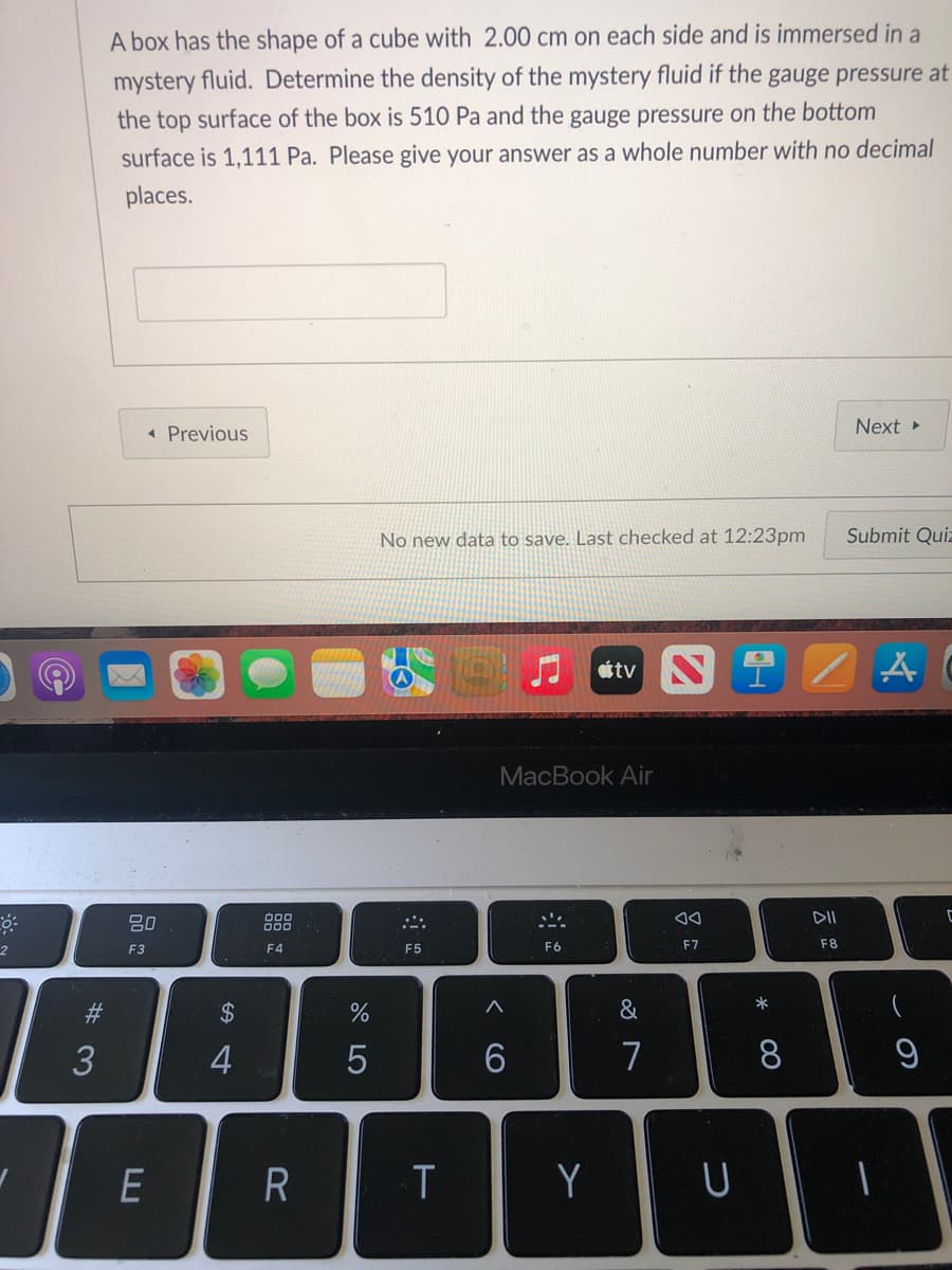 A box has the shape of a cube with 2.00 cm on each side and is immersed in a
mystery fluid. Determine the density of the mystery fluid if the gauge pressure at
the top surface of the box is 510 Pa and the gauge pressure on the bottom
surface is 1,111 Pa. Please give your answer as a whole number with no decimal
places.
« Previous
Next
No new data to save. Last checked at 12:23pm
Submit Quiz
门tv N 早
MacBook Air
80
DII
2
F3
F4
F5
F6
F7
F8
23
2$
&
*
3
7
8
E
Y
* 00
< CO
LO

