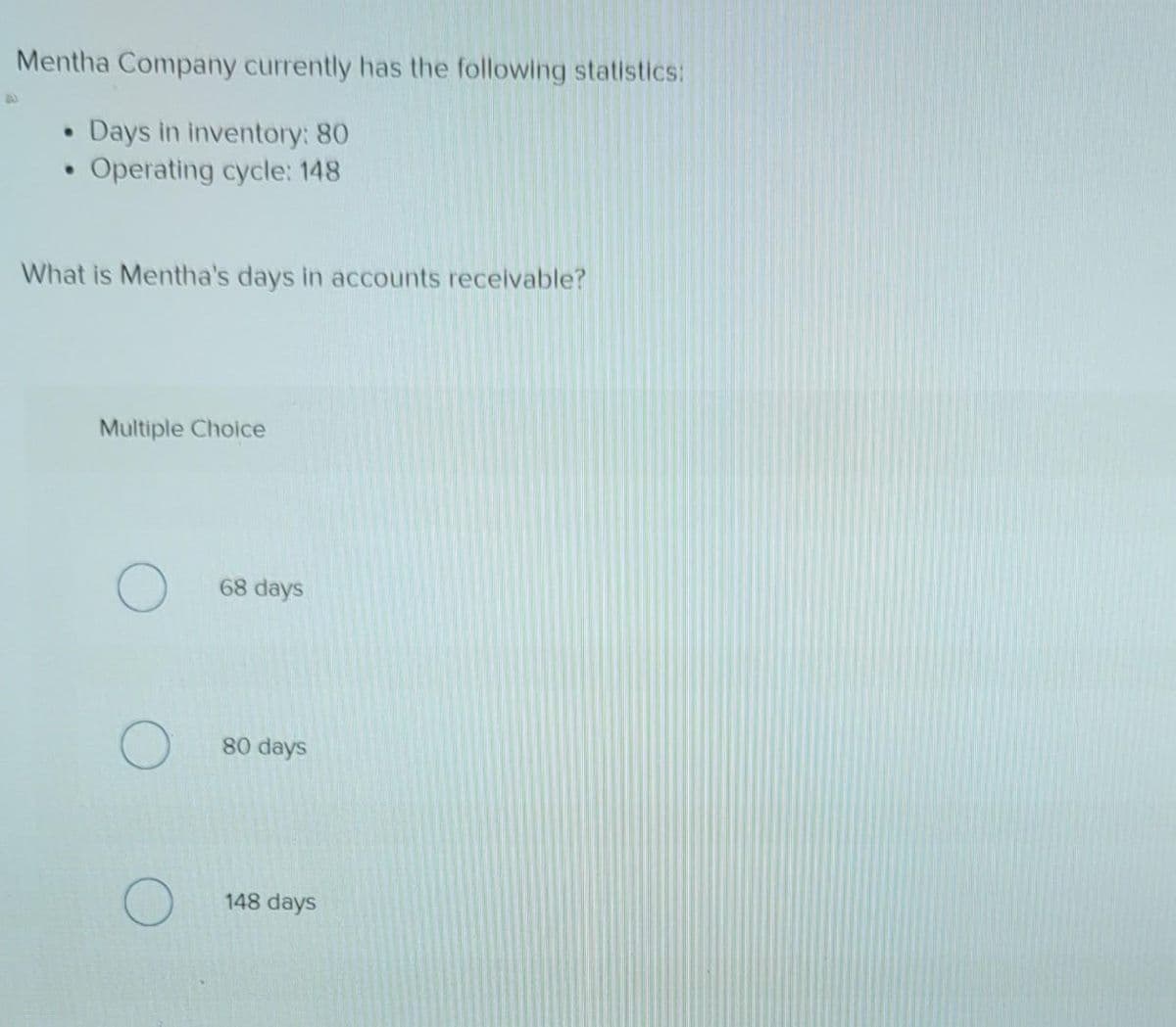 Mentha Company currently has the following statistics:
Days in inventory: 80
Operating cycle: 148
What is Mentha's days in accounts receivable?
Multiple Choice
68 days
80 days
148 days
