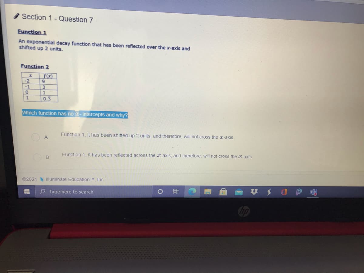 Section 1 - Question 7
Eunction 1
An exponential decay function that has been reflected over the x-axis and
shifted up 2 units.
Function 2
f(x)
9
3.
-2
-1
0.3
Which function has no T- intercepts and why?
Function 1, it has been shifted up 2 units, and therefore, will not cross the x-axis.
A
Function 1, it has been reflected across the x-axis, and therefore, will not cross the x-axis.
B
©2021 Illuminate Education TM, Inc.
梦 メ
P Type here to search
Cop
