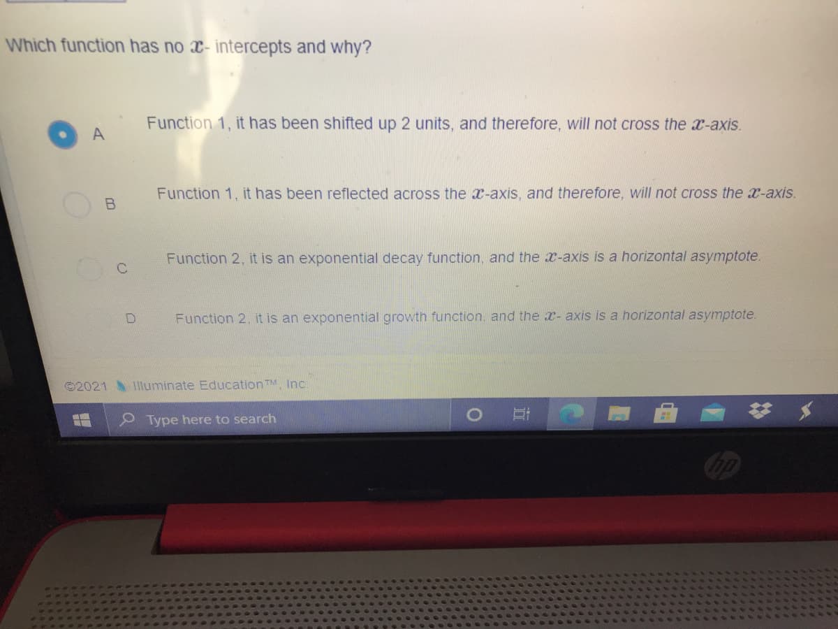 Which function has no x- intercepts and why?
Function 1, it has been shifted up 2 units, and therefore, will not cross the x-axis.
A
Function 1, it has been reflected across the x-axis, and therefore, will not cross the x-axis.
Function 2, it is an exponential decay function, and the x-axis is a horizontal asymptote.
Function 2, it is an exponential growth function, and the x- axis is a horizontal asymptote.
©2021 Illuminate Education TM Inc
Type here to search
