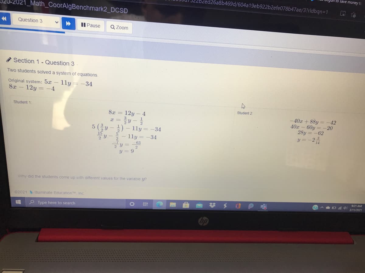 save money to
d26a8b469d/604a19eb922b2efe078b47ae/3?rldbqn=1
21_Math_CoorAlgBenchmark2_DCSD
Question 3
Il Pause
Q Zoom
Section 1- Question 3
Two students solved a system of equations.
Original system: 5x – 11y =-34
8x
12y = -4
Student 1:
Student 2
8x = 12y – 4
-40x + 88y = -42
40x- 60y
28y = -62
x =
20
5 (y-)
15
1ly = -34
- 1ly= -34
63
y = 9
Why did the students come up with different values for the variable y?
©2021 Iluminate Education TM Inc
921 AM
%24
3/11/2021
O Type here to search
