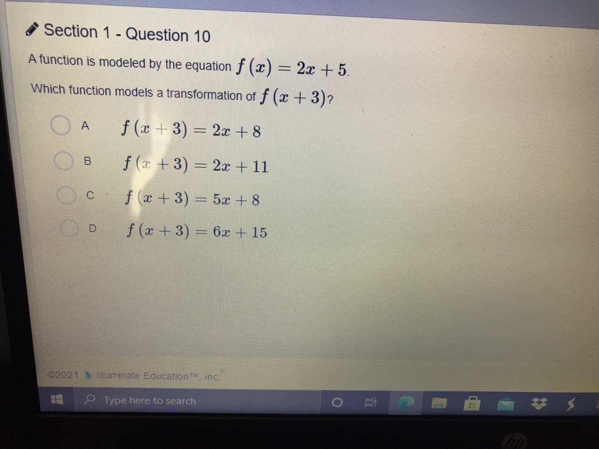 * Section 1 - Question 10
A function is modeled by the equation f (x) = 2x + 5.
Which function models a transformation of f (x + 3)?
f (x+3) = 2x +8
f (x +3) = 2x + 11
f x +3) = 5x + 8
D.
f (x +3) 6x + 15
©2021 Illuminate EducationTM, Inc:
* *
Type here to search
立
