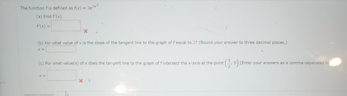 The function f is defined as f(x) =
(a) Find f'(x).
f'(x) =
X
(b) For what value of x is the slope of the tangent line to the graph of f equal to 2? (Round your answer to three decimal places.)
x =
X =
384x2
(c) For what value(s) of x does the tangent line to the graph of f intersect the x-axis at the point
A
X
t(1, 0) (Enter your answers as a comma-separated lis