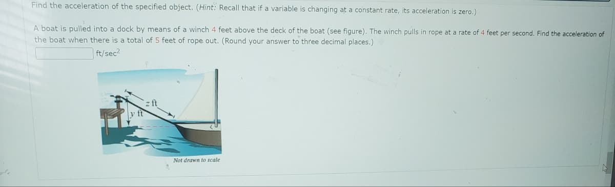 Find the acceleration of the specified object. (Hint: Recall that if a variable is changing at a constant rate, its acceleration is zero.)
A boat is pulled into a dock by means of a winch 4 feet above the deck of the boat (see figure). The winch pulls in rope at a rate of 4 feet per second. Find the acceleration of
the boat when there is a total of 5 feet of rope out. (Round your answer to three decimal places.)
ft/sec²
y ft
Not drawn to scale