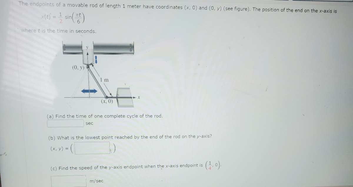 The endpoints of a movable rod of length 1 meter have coordinates (x, 0) and (0, y) (see figure). The position of the end on the x-axis is
x(t) = sin(t)
where t is the time in seconds.
(0, y)
1 m
(x, y) =
(x, 0)
(a) Find the time of one complete cycle of the rod.
sec
(b) What is the lowest point reached by the end of the rod on the y-axis?
(
(c) Find the speed of the y-axis endpoint when the x-axis endpoint is
m/sec
(1,0).