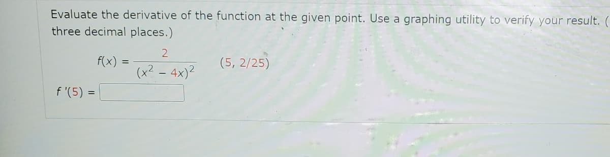 Evaluate the derivative of the function at the given point. Use a graphing utility to verify your result. (
three decimal places.)
f'(5):
=
f(x)
=
2
(x² - 4x)²
(5, 2/25)