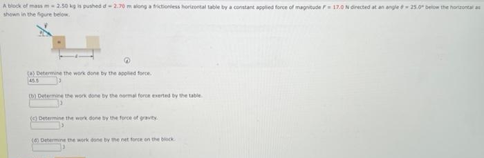 A block of mass m -2.50 kg is pushed of 2.70 m along a frictionless horizontal table by a constant applied force of magnitude F = 17.0 N directed at an angle =25.0° below the horizontal as
shown in the figure below.
(a) Determine the work done by the applied force.
45.5
(b) Determine the work done by the normal force exerted by the table
(c) Determine the work done by the force of gravity
(6) Determine the work done by the net force on the block