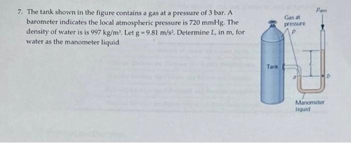 7. The tank shown in the figure contains a gas at a pressure of 3 bar. A
barometer indicates the local atmospheric pressure is 720 mmHg. The
density of water is is 997 kg/m³. Let g -9.81 m/s². Determine L, in m, for
water as the manometer liquid
Tarik
Gas at
pressure
Manometer
liquid
D