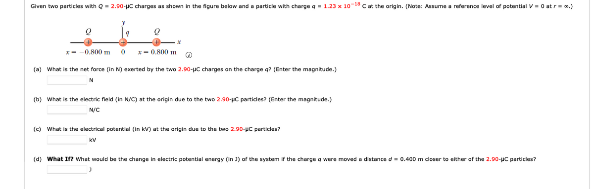 Given two particles with Q = 2.90-μC charges as shown in the figure below and a particle with charge q = 1.23 x 10-18 C at the origin. (Note: Assume a reference level of potential V = 0 at r = ∞.)
Q
x = -0.800 m
V
9
0
Q
J
x
x = 0.800 m ↑
(a) What is the net force (in N) exerted by the two 2.90-μC charges on the charge q? (Enter the magnitude.)
N
(b) What is the electric field (in N/C) at the origin due to the two 2.90-μC particles? (Enter the magnitude.)
N/C
(c) What is the electrical potential (in kV) at the origin due to the two 2.90-μC particles?
KV
(d) What If? What would be the change in electric potential energy (in J) of the system if the charge q were moved a distance d = 0.400 m closer to either of the 2.90-μC particles?