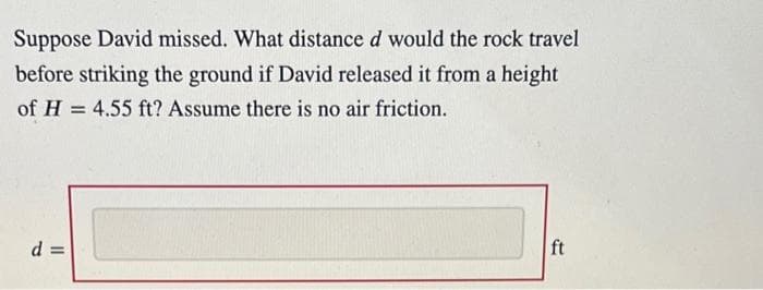 Suppose David missed. What distance d would the rock travel
before striking the ground if David released it from a height
of H = 4.55 ft? Assume there is no air friction.
d =
ft