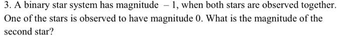 3. A binary star system has magnitude - 1, when both stars are observed together.
One of the stars is observed to have magnitude 0. What is the magnitude of the
second star?