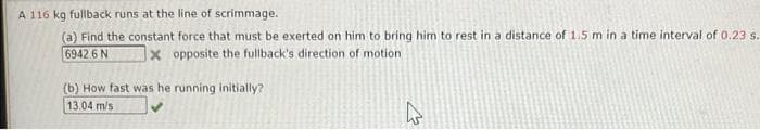A 116 kg fullback runs at the line of scrimmage.
(a) Find the constant force that must be exerted on him to bring him to rest in a distance of 1.5 m in a time interval of 0.23 s.
6942 6 N x opposite the fullback's direction of motion
(b) How fast was he running initially?
13.04 m/s
4