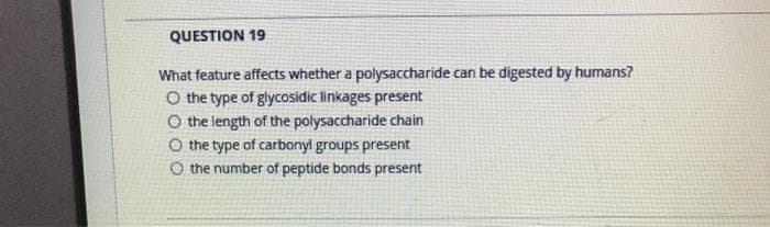 QUESTION 19
What feature affects whether a polysaccharide can be digested by humans?
O the type of glycosidic linkages present
O the length of the polysaccharide chain
O the type of carbonyl groups present
O the number of peptide bonds present
