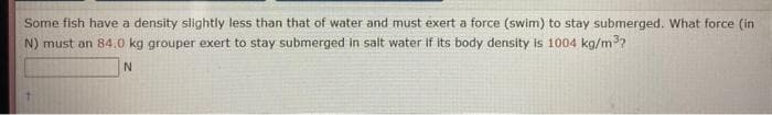 Some fish have a density slightly less than that of water and must exert a force (swim) to stay submerged. What force (in
N) must an 84.0 kg grouper exert to stay submerged in salt water if its body density is 1004 kg/m³?
N
