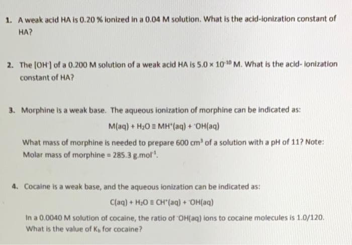 1. A weak acid HA is 0.20 % ionized in a 0.04 M solution. What is the acid-ionization constant of
HA?
2. The [OH] of a 0.200 M solution of a weak acid HA is 5.0 x 10-10 M. What is the acid-ionization
constant of HA?
3. Morphine is a weak base. The aqueous ionization of morphine can be indicated as:
M(aq) + H₂O MH'(aq) + OH(aq)
What mass of morphine is needed to prepare 600 cm³ of a solution with a pH of 11? Note:
Molar mass of morphine = 285.3 g.mol¹.
4. Cocaine is a weak base, and the aqueous ionization can be indicated as:
C(aq) + H₂O CH'(aq) + OH(aq)
In a 0.0040 M solution of cocaine, the ratio of OH(aq) ions to cocaine molecules is 1.0/120.
What is the value of Ks for cocaine?