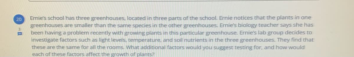 Ernie's school has three greenhouses, located in three parts of the school. Ernie notices that the plants in one
greenhouses are smaller than the same species in the other greenhouses. Ernie's biology teacher says she has
been having a problem recently with growing plants in this particular greenhouse. Ernie's lab group decides to
investigate factors such as light levels, temperature, and soil nutrients in the three greenhouses. They find that
these are the same for all the rooms. What additional factors would you suggest testing for, and how would
each of these factors affect the growth of plants?
20
