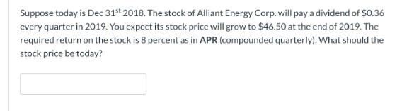 Suppose today is Dec 31st 2018. The stock of Alliant Energy Corp. will pay a dividend of $0.36
every quarter in 2019. You expect its stock price will grow to $46.50 at the end of 2019. The
required return on the stock is 8 percent as in APR (compounded quarterly). What should the
stock price be today?