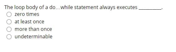 The loop body of a do...while statement always executes
zero times
at least once
more than once
O undeterminable
