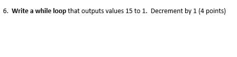 6. Write a while loop that outputs values 15 to 1. Decrement by 1 (4 points)
